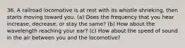 36. A railroad locomotive is at rest with its whistle shrieking, then starts moving toward you. (a) Does the frequency that you hear increase, decrease, or stay the same? (b) How about the wavelength reaching your ear? (c) How about the speed of sound in the air between you and the locomotive?