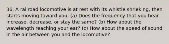 36. A railroad locomotive is at rest with its whistle shrieking, then starts moving toward you. (a) Does the frequency that you hear increase, decrease, or stay the same? (b) How about the wavelength reaching your ear? (c) How about the speed of sound in the air between you and the locomotive?