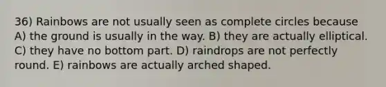 36) Rainbows are not usually seen as complete circles because A) the ground is usually in the way. B) they are actually elliptical. C) they have no bottom part. D) raindrops are not perfectly round. E) rainbows are actually arched shaped.