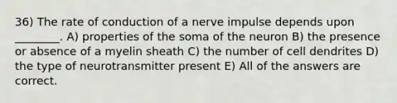 36) The rate of conduction of a nerve impulse depends upon ________. A) properties of the soma of the neuron B) the presence or absence of a myelin sheath C) the number of cell dendrites D) the type of neurotransmitter present E) All of the answers are correct.