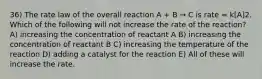 36) The rate law of the overall reaction A + B → C is rate = k[A]2. Which of the following will not increase the rate of the reaction? A) increasing the concentration of reactant A B) increasing the concentration of reactant B C) increasing the temperature of the reaction D) adding a catalyst for the reaction E) All of these will increase the rate.