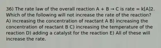 36) The rate law of the overall reaction A + B → C is rate = k[A]2. Which of the following will not increase the rate of the reaction? A) increasing the concentration of reactant A B) increasing the concentration of reactant B C) increasing the temperature of the reaction D) adding a catalyst for the reaction E) All of these will increase the rate.