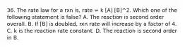 36. The rate law for a rxn is, rate = k [A] [B]^2. Which one of the following statement is false? A. The reaction is second order overall. B. If [B] is doubled, rxn rate will increase by a factor of 4. C. k is the reaction rate constant. D. The reaction is second order in B.