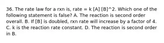 36. The rate law for a rxn is, rate = k [A] [B]^2. Which one of the following statement is false? A. The reaction is second order overall. B. If [B] is doubled, rxn rate will increase by a factor of 4. C. k is the reaction rate constant. D. The reaction is second order in B.