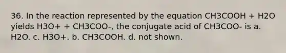 36. In the reaction represented by the equation CH3COOH + H2O yields H3O+ + CH3COO-, the conjugate acid of CH3COO- is a. H2O. c. H3O+. b. CH3COOH. d. not shown.