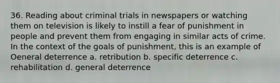 36. Reading about criminal trials in newspapers or watching them on television is likely to instill a fear of punishment in people and prevent them from engaging in similar acts of crime. In the context of the goals of punishment, this is an example of Oeneral deterrence a. retribution b. specific deterrence c. rehabilitation d. general deterrence