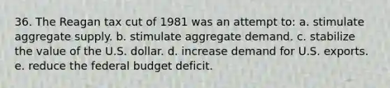 36. The Reagan tax cut of 1981 was an attempt to: a. stimulate aggregate supply. b. stimulate aggregate demand. c. stabilize the value of the U.S. dollar. d. increase demand for U.S. exports. e. reduce <a href='https://www.questionai.com/knowledge/kS29NErBPI-the-federal-budget' class='anchor-knowledge'>the federal budget</a> deficit.