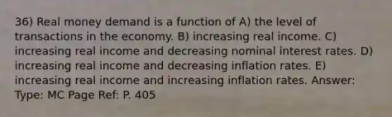 36) Real money demand is a function of A) the level of transactions in the economy. B) increasing real income. C) increasing real income and decreasing nominal interest rates. D) increasing real income and decreasing inflation rates. E) increasing real income and increasing inflation rates. Answer: Type: MC Page Ref: P. 405