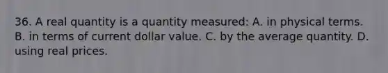 36. A real quantity is a quantity measured: A. in physical terms. B. in terms of current dollar value. C. by the average quantity. D. using real prices.