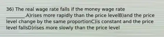 36) The real wage rate falls if the money wage rate ________.A)rises more rapidly than the price levelB)and the price level change by the same proportionC)is constant and the price level fallsD)rises more slowly than the price level