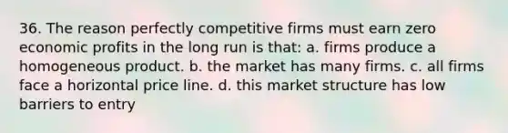 36. The reason perfectly competitive firms must earn zero economic profits in the long run is that: a. firms produce a homogeneous product. b. the market has many firms. c. all firms face a horizontal price line. d. this market structure has low barriers to entry