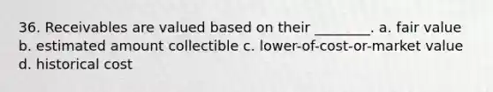 36. Receivables are valued based on their ________. a. fair value b. estimated amount collectible c. lower-of-cost-or-market value d. historical cost