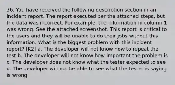 36. You have received the following description section in an incident report. The report executed per the attached steps, but the data was incorrect. For example, the information in column 1 was wrong. See the attached screenshot. This report is critical to the users and they will be unable to do their jobs without this information. What is the biggest problem with this incident report? [K2] a. The developer will not know how to repeat the test b. The developer will not know how important the problem is c. The developer does not know what the tester expected to see d. The developer will not be able to see what the tester is saying is wrong