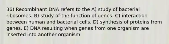 36) <a href='https://www.questionai.com/knowledge/kkrH4LHLPA-recombinant-dna' class='anchor-knowledge'>recombinant dna</a> refers to the A) study of bacterial ribosomes. B) study of the function of genes. C) interaction between human and bacterial cells. D) synthesis of proteins from genes. E) DNA resulting when genes from one organism are inserted into another organism