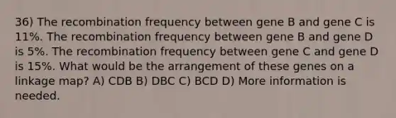 36) The recombination frequency between gene B and gene C is 11%. The recombination frequency between gene B and gene D is 5%. The recombination frequency between gene C and gene D is 15%. What would be the arrangement of these genes on a linkage map? A) CDB B) DBC C) BCD D) More information is needed.