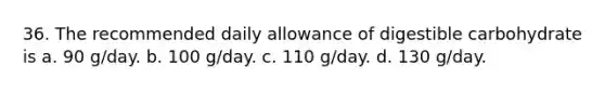 36. The recommended daily allowance of digestible carbohydrate is a. 90 g/day. b. 100 g/day. c. 110 g/day. d. 130 g/day.