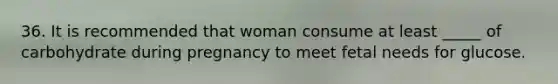 36. It is recommended that woman consume at least _____ of carbohydrate during pregnancy to meet fetal needs for glucose.