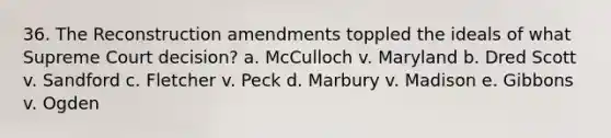 36. The Reconstruction amendments toppled the ideals of what Supreme Court decision? a. McCulloch v. Maryland b. Dred Scott v. Sandford c. Fletcher v. Peck d. Marbury v. Madison e. Gibbons v. Ogden