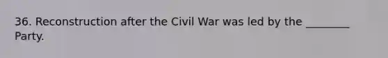 36. Reconstruction after the Civil War was led by the ________ Party.