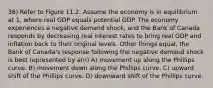 36) Refer to Figure 11.2. Assume the economy is in equilibrium at 1, where real GDP equals potential GDP. The economy experiences a negative demand shock, and the Bank of Canada responds by decreasing real interest rates to bring real GDP and inflation back to their original levels. Other things equal, the Bank of Canada's response following the negative demand shock is best represented by a(n) A) movement up along the Phillips curve. B) movement down along the Phillips curve. C) upward shift of the Phillips curve. D) downward shift of the Phillips curve.