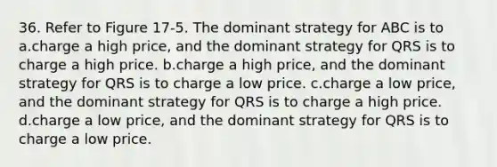 36. Refer to Figure 17-5. The dominant strategy for ABC is to a.charge a high price, and the dominant strategy for QRS is to charge a high price. b.charge a high price, and the dominant strategy for QRS is to charge a low price. c.charge a low price, and the dominant strategy for QRS is to charge a high price. d.charge a low price, and the dominant strategy for QRS is to charge a low price.