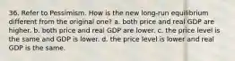 36. Refer to Pessimism. How is the new long-run equilibrium different from the original one? a. both price and real GDP are higher. b. both price and real GDP are lower. c. the price level is the same and GDP is lower. d. the price level is lower and real GDP is the same.