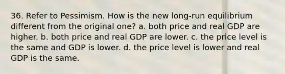 36. Refer to Pessimism. How is the new long-run equilibrium different from the original one? a. both price and real GDP are higher. b. both price and real GDP are lower. c. the price level is the same and GDP is lower. d. the price level is lower and real GDP is the same.