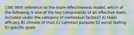 ㅇ36) With reference to the team effectiveness model, which of the following is one of the key components of an effective team, included under the category of contextual factors? A) team efficacy B) climate of trust C) common purpose D) social loafing E) specific goals