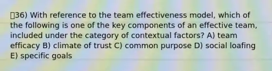 ㅇ36) With reference to the team effectiveness model, which of the following is one of the key components of an effective team, included under the category of contextual factors? A) team efficacy B) climate of trust C) common purpose D) social loafing E) specific goals