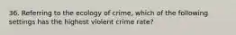 36. Referring to the ecology of crime, which of the following settings has the highest violent crime rate?