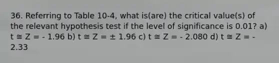 36. Referring to Table 10-4, what is(are) the critical value(s) of the relevant hypothesis test if the level of significance is 0.01? a) t ≅ Z = - 1.96 b) t ≅ Z = ± 1.96 c) t ≅ Z = - 2.080 d) t ≅ Z = - 2.33