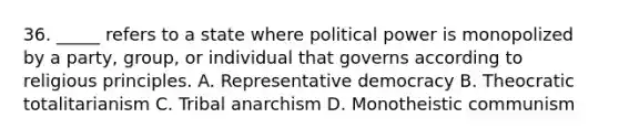 36. _____ refers to a state where political power is monopolized by a party, group, or individual that governs according to religious principles. A. Representative democracy B. Theocratic totalitarianism C. Tribal anarchism D. Monotheistic communism