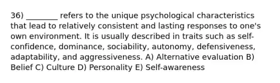 36) ________ refers to the unique psychological characteristics that lead to relatively consistent and lasting responses to one's own environment. It is usually described in traits such as self-confidence, dominance, sociability, autonomy, defensiveness, adaptability, and aggressiveness. A) Alternative evaluation B) Belief C) Culture D) Personality E) Self-awareness