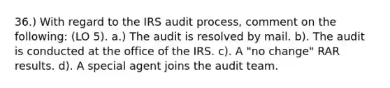 36.) With regard to the IRS audit process, comment on the following: (LO 5). a.) The audit is resolved by mail. b). The audit is conducted at the office of the IRS. c). A "no change" RAR results. d). A special agent joins the audit team.