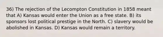 36) The rejection of the Lecompton Constitution in 1858 meant that A) Kansas would enter the Union as a free state. B) its sponsors lost political prestige in the North. C) slavery would be abolished in Kansas. D) Kansas would remain a territory.