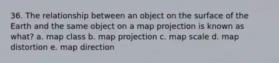 36. The relationship between an object on the surface of the Earth and the same object on a map projection is known as what? a. map class b. map projection c. map scale d. map distortion e. map direction