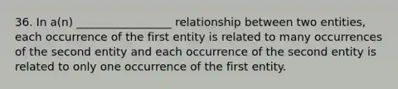 36. In a(n) _________________ relationship between two entities, each occurrence of the first entity is related to many occurrences of the second entity and each occurrence of the second entity is related to only one occurrence of the first entity.