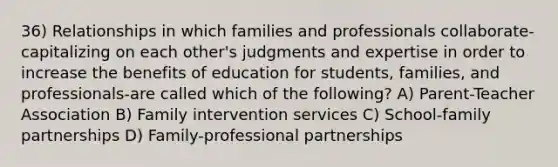 36) Relationships in which families and professionals collaborate-capitalizing on each other's judgments and expertise in order to increase the benefits of education for students, families, and professionals-are called which of the following? A) Parent-Teacher Association B) Family intervention services C) School-family partnerships D) Family-professional partnerships