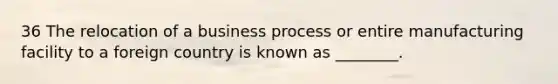 36 The relocation of a business process or entire manufacturing facility to a foreign country is known as ________.