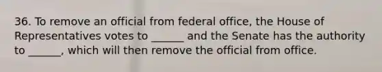 36. To remove an official from federal office, the House of Representatives votes to ______ and the Senate has the authority to ______, which will then remove the official from office.