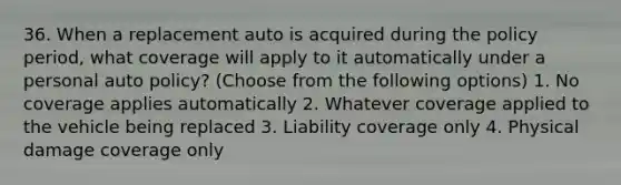 36. When a replacement auto is acquired during the policy period, what coverage will apply to it automatically under a personal auto policy? (Choose from the following options) 1. No coverage applies automatically 2. Whatever coverage applied to the vehicle being replaced 3. Liability coverage only 4. Physical damage coverage only