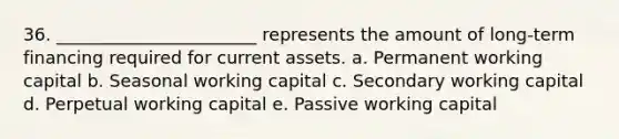 36. _______________________ represents the amount of long-term financing required for current assets. a. Permanent working capital b. Seasonal working capital c. Secondary working capital d. Perpetual working capital e. Passive working capital