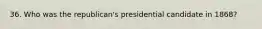 36. Who was the republican's presidential candidate in 1868?