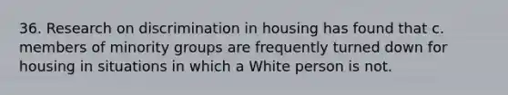 36. Research on discrimination in housing has found that c. members of minority groups are frequently turned down for housing in situations in which a White person is not.