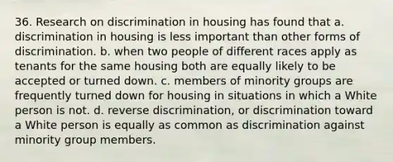 36. Research on discrimination in housing has found that a. discrimination in housing is less important than other forms of discrimination. b. when two people of different races apply as tenants for the same housing both are equally likely to be accepted or turned down. c. members of minority groups are frequently turned down for housing in situations in which a White person is not. d. reverse discrimination, or discrimination toward a White person is equally as common as discrimination against minority group members.