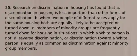 36. Research on discrimination in housing has found that a. discrimination in housing is less important than other forms of discrimination. b. when two people of different races apply for the same housing both are equally likely to be accepted or turned down. c. members of minority groups are frequently turned down for housing in situations in which a White person is not. d. reverse discrimination, or discrimination toward a White person is equally as common as discrimination against minority group members.