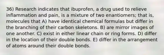 36) Research indicates that ibuprofen, a drug used to relieve inflammation and pain, is a mixture of two enantiomers; that is, molecules that A) have identical chemical formulas but differ in the branching of their carbon skeletons. B) are mirror images of one another. C) exist in either linear chain or ring forms. D) differ in the location of their double bonds. E) differ in the arrangement of atoms around their double bonds.