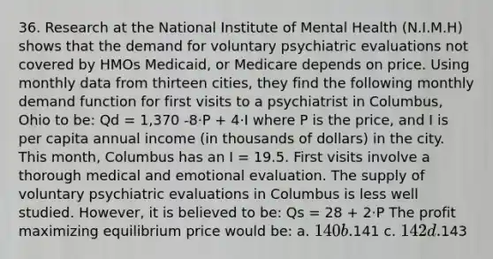 36. Research at the National Institute of Mental Health (N.I.M.H) shows that the demand for voluntary psychiatric evaluations not covered by HMOs Medicaid, or Medicare depends on price. Using monthly data from thirteen cities, they find the following monthly demand function for first visits to a psychiatrist in Columbus, Ohio to be: Qd = 1,370 -8·P + 4·I where P is the price, and I is per capita annual income (in thousands of dollars) in the city. This month, Columbus has an I = 19.5. First visits involve a thorough medical and emotional evaluation. The supply of voluntary psychiatric evaluations in Columbus is less well studied. However, it is believed to be: Qs = 28 + 2·P The profit maximizing equilibrium price would be: a. 140 b.141 c. 142 d.143