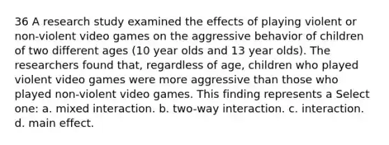 36 A research study examined the effects of playing violent or non-violent video games on the aggressive behavior of children of two different ages (10 year olds and 13 year olds). The researchers found that, regardless of age, children who played violent video games were more aggressive than those who played non-violent video games. This finding represents a Select one: a. mixed interaction. b. two-way interaction. c. interaction. d. main effect.