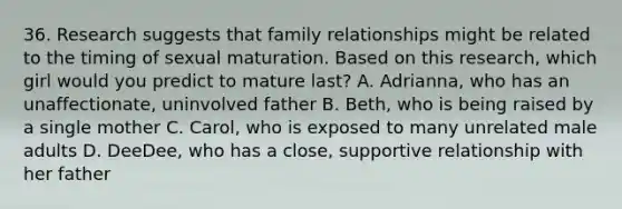 36. Research suggests that family relationships might be related to the timing of sexual maturation. Based on this research, which girl would you predict to mature last? A. Adrianna, who has an unaffectionate, uninvolved father B. Beth, who is being raised by a single mother C. Carol, who is exposed to many unrelated male adults D. DeeDee, who has a close, supportive relationship with her father